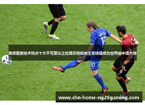 莫德里奇技术特点十大不可思议之处揭示他如何主宰球场成为世界级中场大师