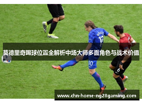 莫德里奇踢球位置全解析中场大师多面角色与战术价值