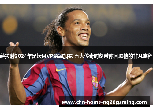 萨拉赫2024年足坛MVP荣耀加冕 五大传奇时刻带你回顾他的非凡旅程