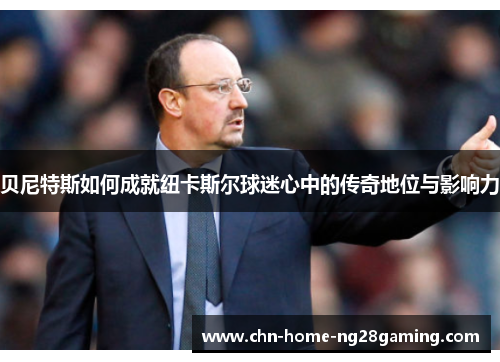 贝尼特斯如何成就纽卡斯尔球迷心中的传奇地位与影响力 贝尼特斯如何成就纽卡斯尔球迷心中的传奇地位与影响力