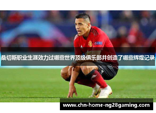 桑切斯职业生涯效力过哪些世界顶级俱乐部并创造了哪些辉煌记录 桑切斯职业生涯效力过哪些世界顶级俱乐部并创造了哪些辉煌记录