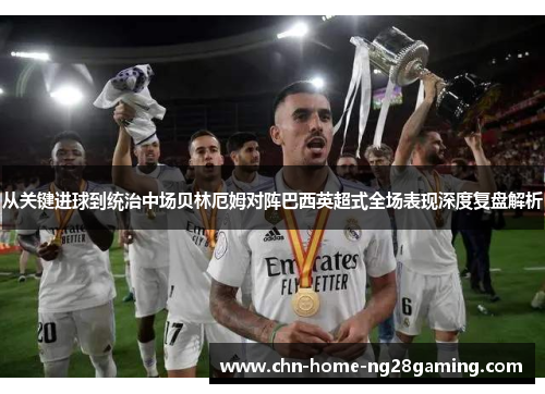 从关键进球到统治中场贝林厄姆对阵巴西英超式全场表现深度复盘解析