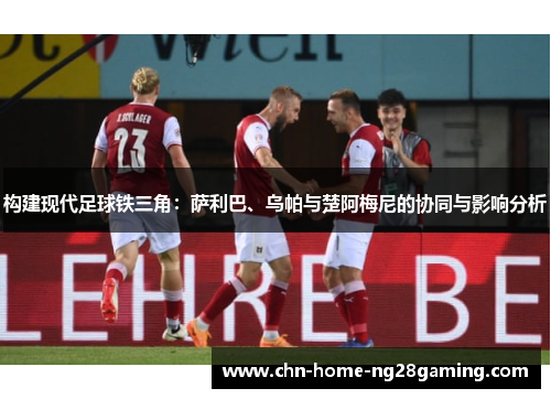 构建现代足球铁三角:萨利巴、乌帕与楚阿梅尼的协同与影响分析 构建现代足球铁三角:萨利巴、乌帕与楚阿梅尼的协同与影响分析