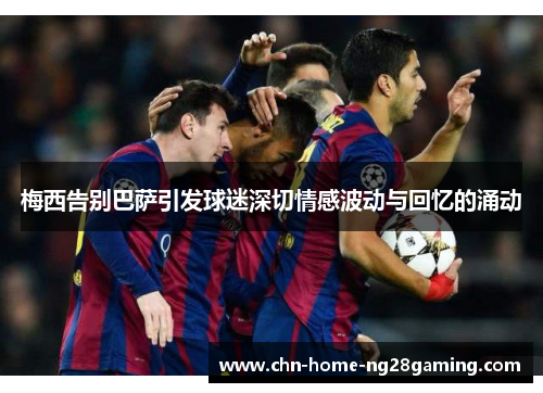 梅西告别巴萨引发球迷深切情感波动与回忆的涌动