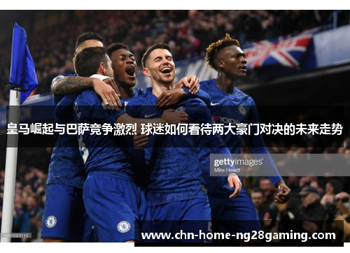 皇马崛起与巴萨竞争激烈 球迷如何看待两大豪门对决的未来走势