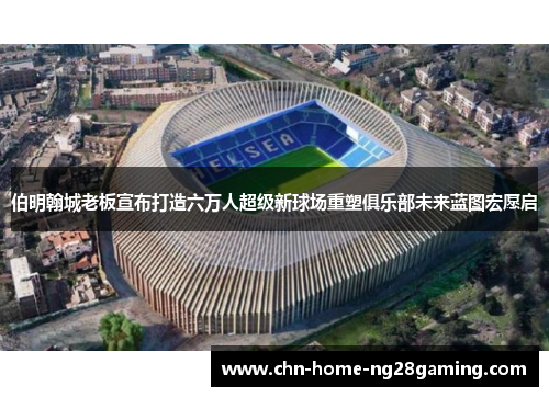 伯明翰城老板宣布打造六万人超级新球场重塑俱乐部未来蓝图宏愿启