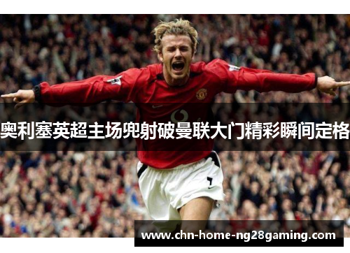 奥利塞英超主场兜射破曼联大门精彩瞬间定格