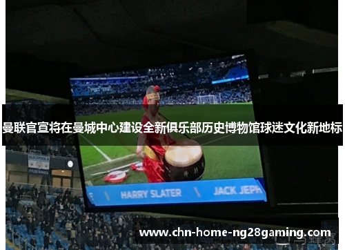 曼联官宣将在曼城中心建设全新俱乐部历史博物馆球迷文化新地标