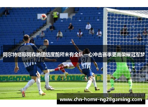 阿尔特塔称阿森纳团结度前所未有全队一心冲击赛季更高荣耀冠军梦