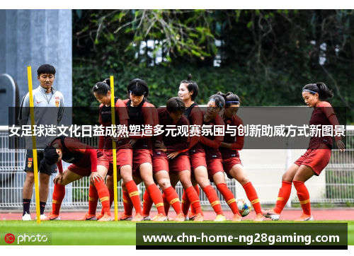 女足球迷文化日益成熟塑造多元观赛氛围与创新助威方式新图景