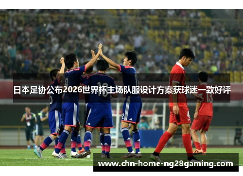 日本足协公布2026世界杯主场队服设计方案获球迷一致好评