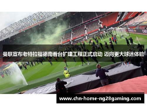 曼联宣布老特拉福德南看台扩建工程正式启动 迈向更大球迷体验